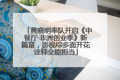 黄晓明率队开启《中餐厅·非洲创业季》新篇章，影视综多面开花诠释全能担当