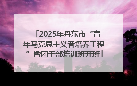 2025年丹东市“青年马克思主义者培养工程”暨团干部培训班开班