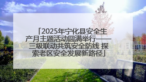 2025年宁化县安全生产月主题活动圆满举行——三级联动共筑安全防线 探索老区安全发展新路径