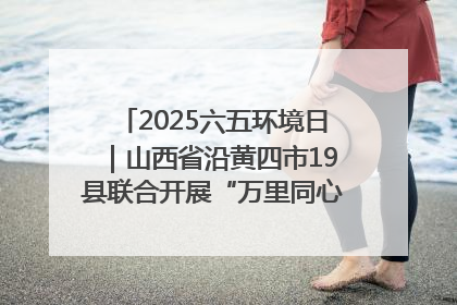 2025六五环境日｜山西省沿黄四市19县联合开展“万里同心，共护黄河”环保志愿者助力一泓清水入黄河公益活动