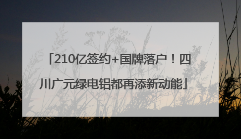 210亿签约+国牌落户！四川广元绿电铝都再添新动能